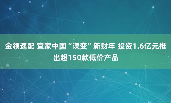 金领速配 宜家中国“谋变”新财年 投资1.6亿元推出超150款低价产品