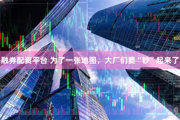 融券配资平台 为了一张地图，大厂们要“钞”起来了