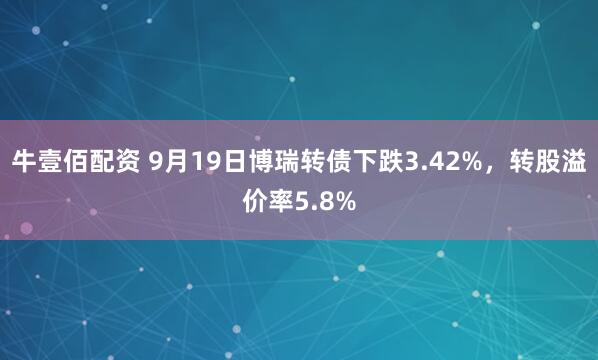 牛壹佰配资 9月19日博瑞转债下跌3.42%，转股溢价率5.8%