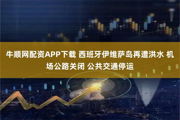 牛顺网配资APP下载 西班牙伊维萨岛再遭洪水 机场公路关闭 公共交通停运