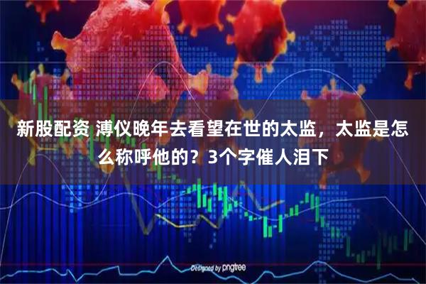 新股配资 溥仪晚年去看望在世的太监，太监是怎么称呼他的？3个字催人泪下