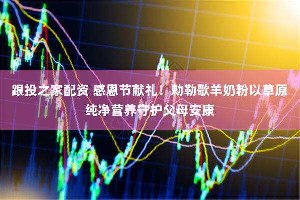 跟投之家配资 感恩节献礼！勅勒歌羊奶粉以草原纯净营养守护父母安康