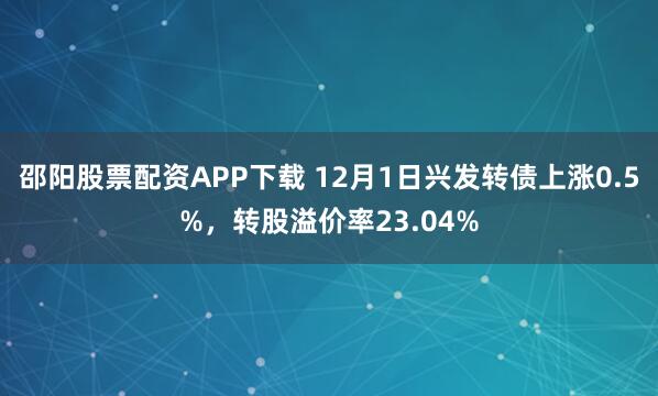 邵阳股票配资APP下载 12月1日兴发转债上涨0.5%，转股溢价率23.04%