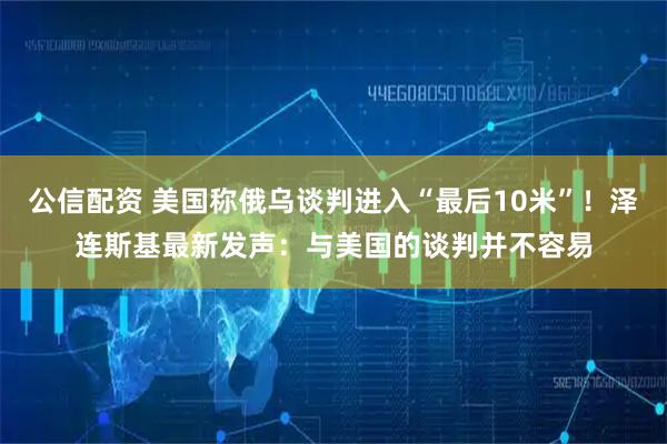 公信配资 美国称俄乌谈判进入“最后10米”！泽连斯基最新发声：与美国的谈判并不容易