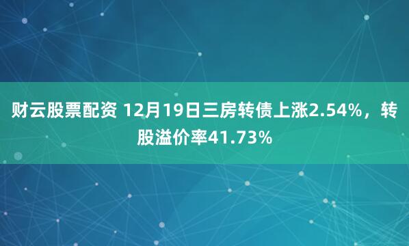 财云股票配资 12月19日三房转债上涨2.54%，转股溢价率41.73%