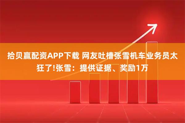 拾贝赢配资APP下载 网友吐槽张雪机车业务员太狂了!张雪：提供证据、奖励1万