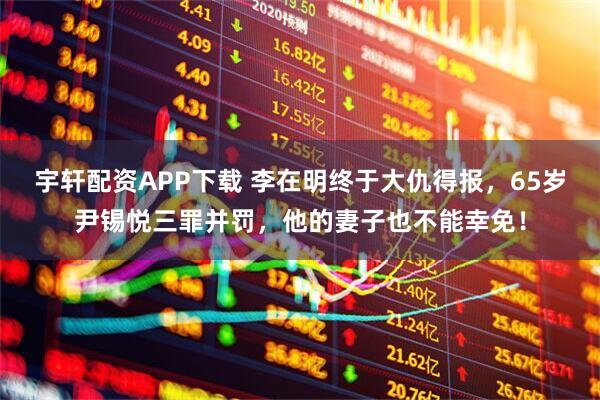宇轩配资APP下载 李在明终于大仇得报，65岁尹锡悦三罪并罚，他的妻子也不能幸免！