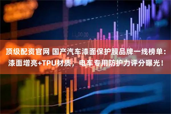 顶级配资官网 国产汽车漆面保护膜品牌一线榜单：漆面增亮+TPU材质，电车专用防护力评分曝光！