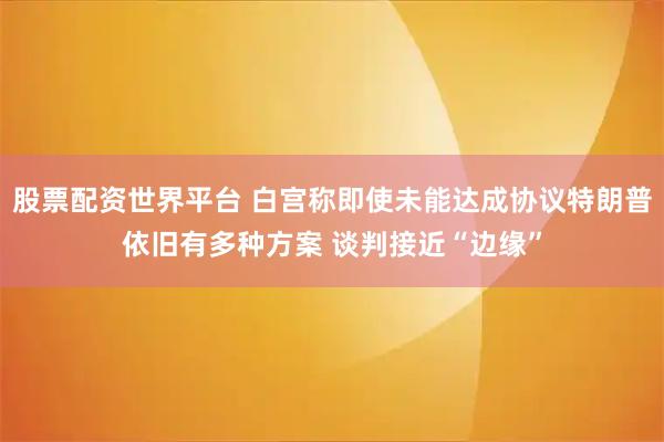 股票配资世界平台 白宫称即使未能达成协议特朗普依旧有多种方案 谈判接近“边缘”