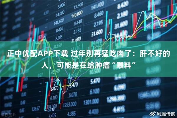 正中优配APP下载 过年别再猛吃肉了：肝不好的人，可能是在给肿瘤“喂料”