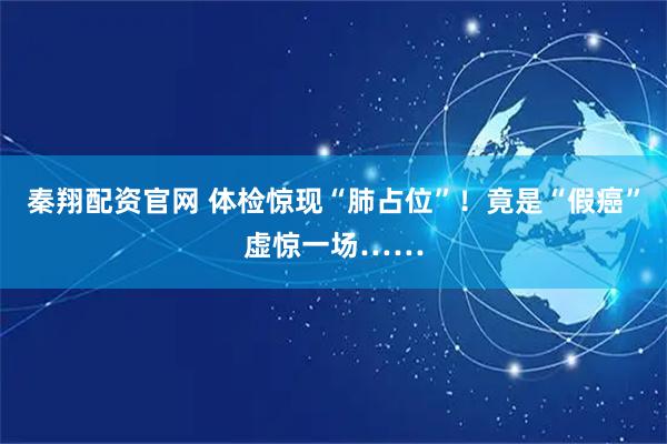 秦翔配资官网 体检惊现“肺占位”！竟是“假癌”虚惊一场……