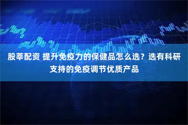 股莘配资 提升免疫力的保健品怎么选？选有科研支持的免疫调节优质产品