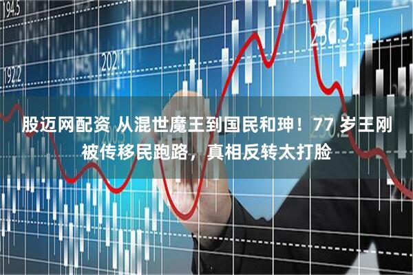股迈网配资 从混世魔王到国民和珅！77 岁王刚被传移民跑路，真相反转太打脸